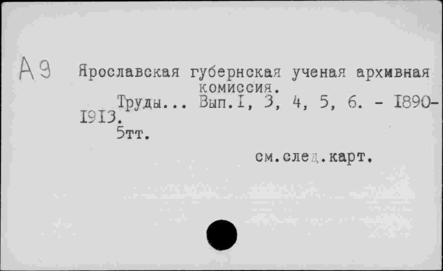 ﻿№
Ярославская губернская ученая архивная комиссия.
Труды... Вып.1, 3, 4, 5, б. - 1890-
1913.
5тт.
см.след.карт.